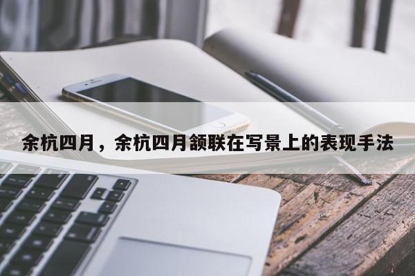 余杭四月，余杭四月颔联在写景上的表现手法-第1张图片-我家生活百科