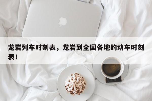龙岩列车时刻表，龙岩到全国各地的动车时刻表！-第1张图片-我家生活百科