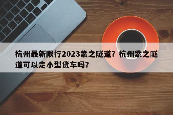 杭州最新限行2023紫之隧道？杭州紫之隧道可以走小型货车吗？-第1张图片-我家生活百科