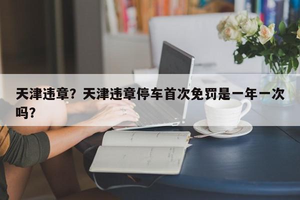 天津违章？天津违章停车首次免罚是一年一次吗？-第1张图片-我家生活百科
