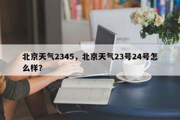 北京天气2345，北京天气23号24号怎么样？-第1张图片-我家生活百科