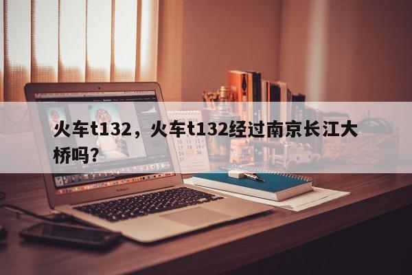 火车t132，火车t132经过南京长江大桥吗？-第1张图片-我家生活百科