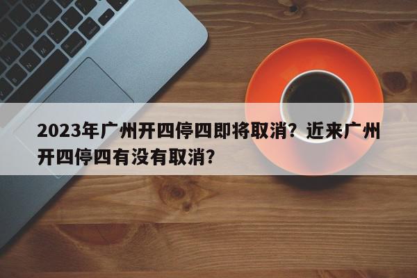 2023年广州开四停四即将取消？近来广州开四停四有没有取消？-第1张图片-我家生活百科