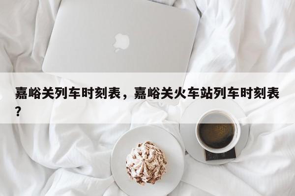 嘉峪关列车时刻表，嘉峪关火车站列车时刻表？-第1张图片-我家生活百科
