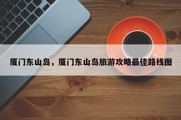 厦门东山岛，厦门东山岛旅游攻略最佳路线图-第1张图片-我家生活百科
