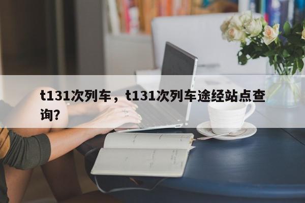 t131次列车，t131次列车途经站点查询？-第1张图片-我家生活百科