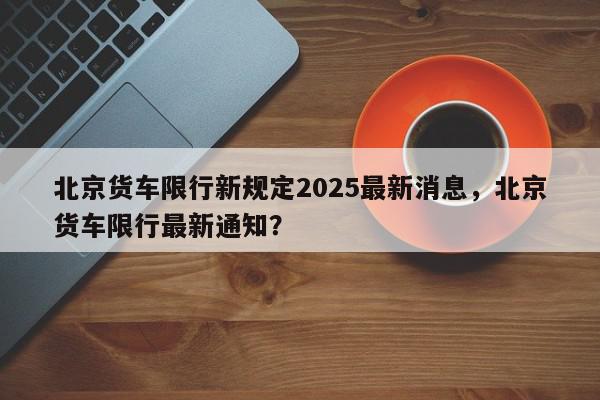 北京货车限行新规定2025最新消息，北京货车限行最新通知？-第1张图片-我家生活百科