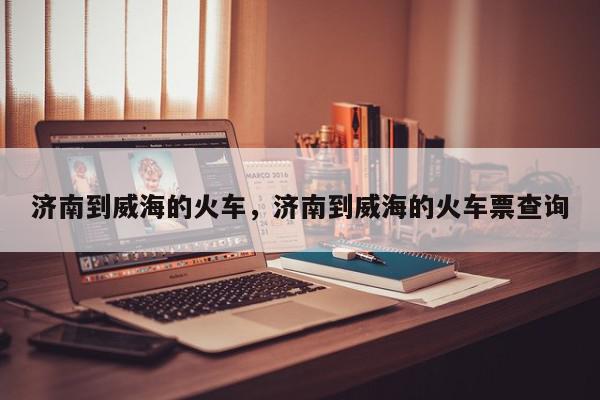 济南到威海的火车，济南到威海的火车票查询-第1张图片-我家生活百科