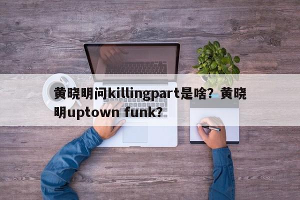 黄晓明问killingpart是啥？黄晓明uptown funk？-第1张图片-我家生活百科