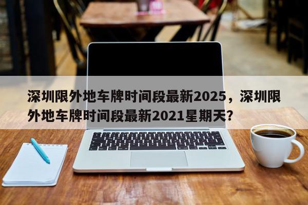 深圳限外地车牌时间段最新2025，深圳限外地车牌时间段最新2021星期天？-第1张图片-我家生活百科