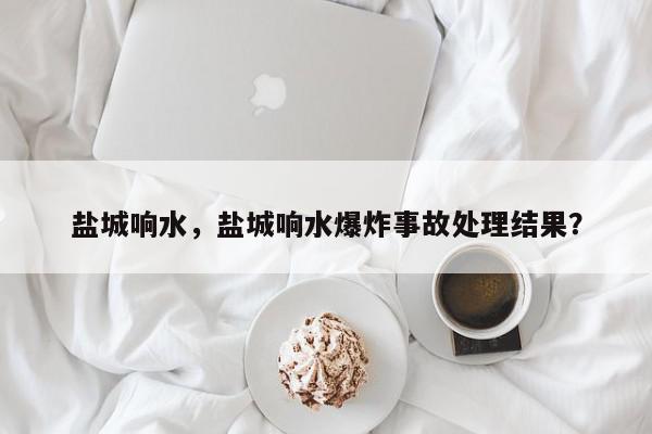盐城响水，盐城响水爆炸事故处理结果？-第1张图片-我家生活百科
