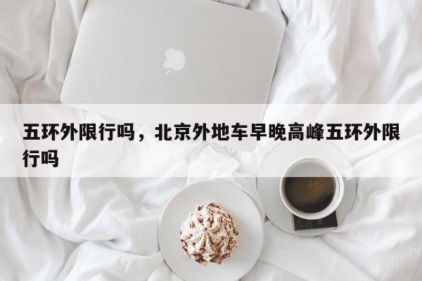 五环外限行吗，北京外地车早晚高峰五环外限行吗-第1张图片-我家生活百科