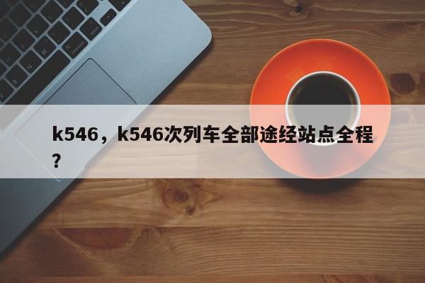 k546，k546次列车全部途经站点全程？-第1张图片-我家生活百科