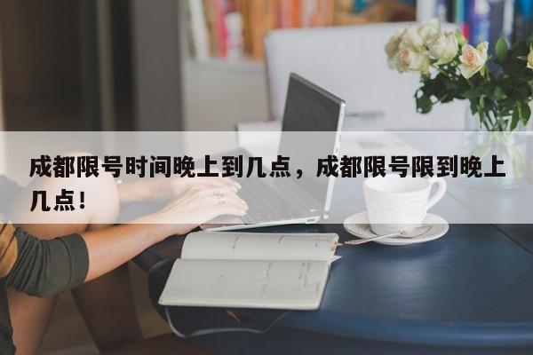 成都限号时间晚上到几点，成都限号限到晚上几点！-第1张图片-我家生活百科