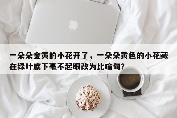 一朵朵金黄的小花开了，一朵朵黄色的小花藏在绿叶底下毫不起眼改为比喻句？-第1张图片-我家生活百科