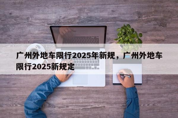 广州外地车限行2025年新规，广州外地车限行2025新规定-第1张图片-我家生活百科