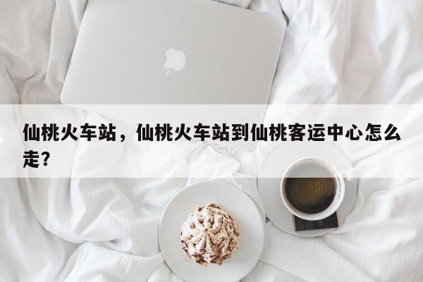 仙桃火车站，仙桃火车站到仙桃客运中心怎么走？-第1张图片-我家生活百科