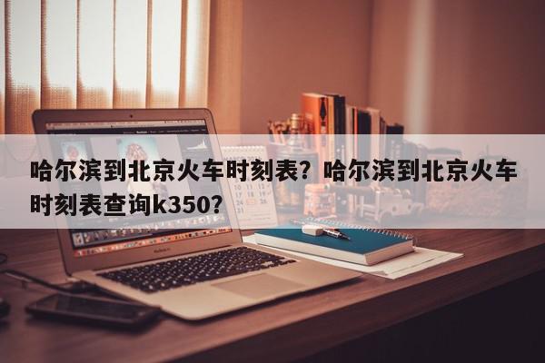 哈尔滨到北京火车时刻表?哈尔滨到北京火车时刻表查询k350?-第1张图片-我家生活百科 哈尔滨到北京火车时刻表?哈尔滨到北京火车时刻表查询k350?-第1张图片-我家生活百科