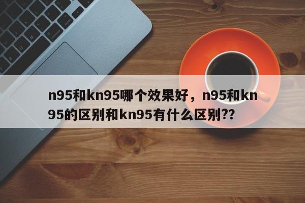 n95和kn95哪个效果好,n95和kn95的区别和kn95有什么区别??-第1张图片-我家生活百科 n95和kn95哪个效果好,n95和kn95的区别和kn95有什么区别??-第1张图片-我家生活百科