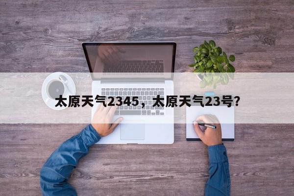 太原天气2345,太原天气23号?-第1张图片-我家生活百科 太原天气2345,太原天气23号?-第1张图片-我家生活百科